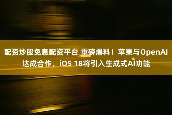 配资炒股免息配资平台 重磅爆料！苹果与OpenAI达成合作，iOS 18将引入生成式AI功能