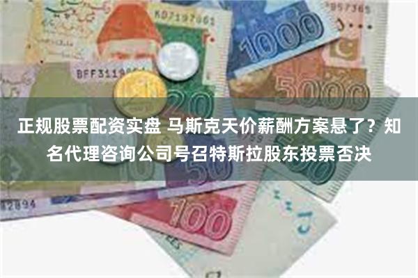 正规股票配资实盘 马斯克天价薪酬方案悬了？知名代理咨询公司号召特斯拉股东投票否决