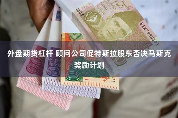 外盘期货杠杆 顾问公司促特斯拉股东否决马斯克奖励计划