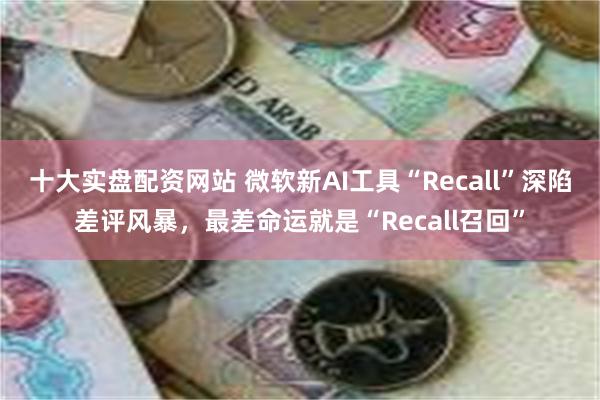 十大实盘配资网站 微软新AI工具“Recall”深陷差评风暴，最差命运就是“Recall召回”