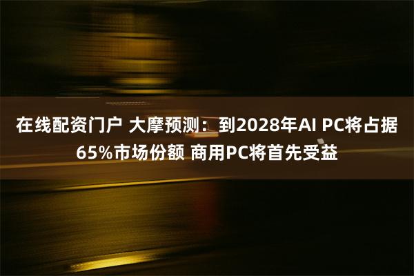 在线配资门户 大摩预测：到2028年AI PC将占据65%市场份额 商用PC将首先受益