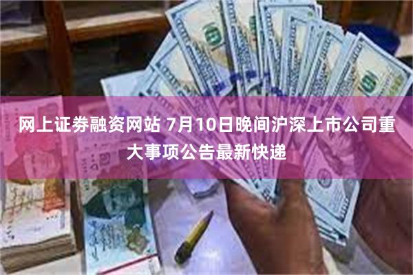 网上证劵融资网站 7月10日晚间沪深上市公司重大事项公告最新快递