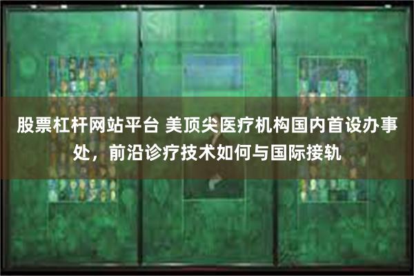 股票杠杆网站平台 美顶尖医疗机构国内首设办事处，前沿诊疗技术如何与国际接轨