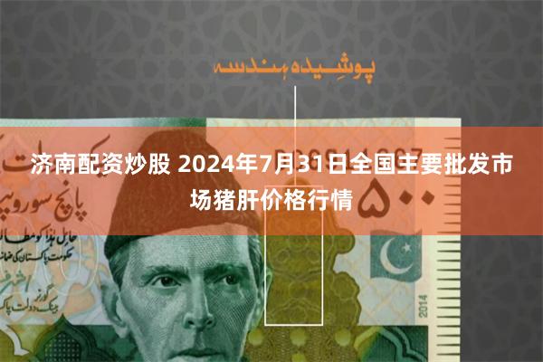 济南配资炒股 2024年7月31日全国主要批发市场猪肝价格行情