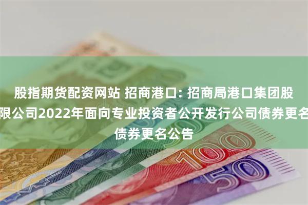 股指期货配资网站 招商港口: 招商局港口集团股份有限公司2022年面向专业投资者公开发行公司债券更名公告