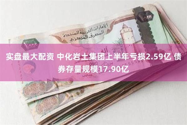 实盘最大配资 中化岩土集团上半年亏损2.59亿 债券存量规模17.90亿